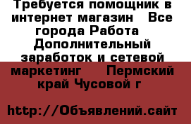 Требуется помощник в интернет-магазин - Все города Работа » Дополнительный заработок и сетевой маркетинг   . Пермский край,Чусовой г.